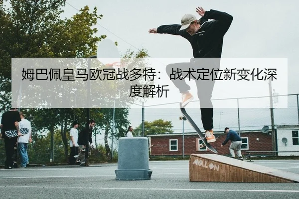 姆巴佩皇马欧冠战多特：战术定位新变化深度解析